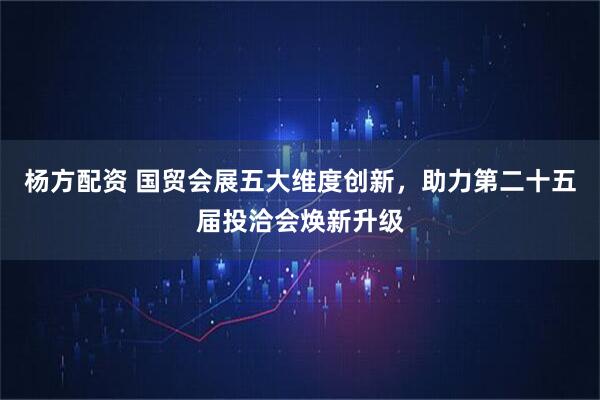 杨方配资 国贸会展五大维度创新，助力第二十五届投洽会焕新升级