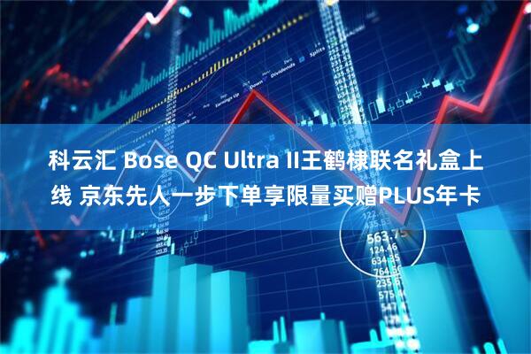科云汇 Bose QC Ultra II王鹤棣联名礼盒上线 京东先人一步下单享限量买赠PLUS年卡