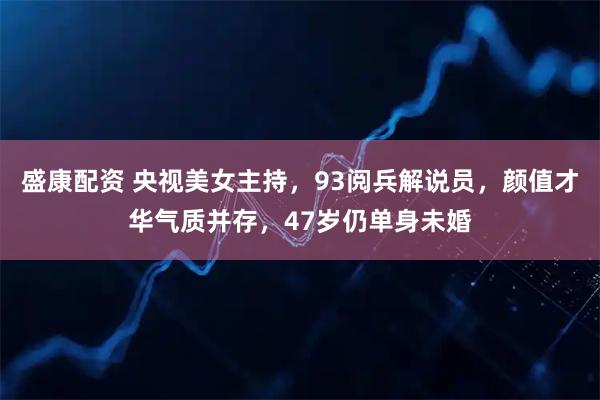 盛康配资 央视美女主持，93阅兵解说员，颜值才华气质并存，47岁仍单身未婚