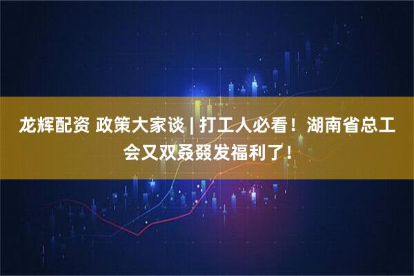 龙辉配资 政策大家谈 | 打工人必看！湖南省总工会又双叒叕发福利了！