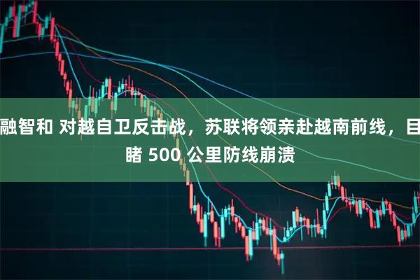 融智和 对越自卫反击战，苏联将领亲赴越南前线，目睹 500 公里防线崩溃