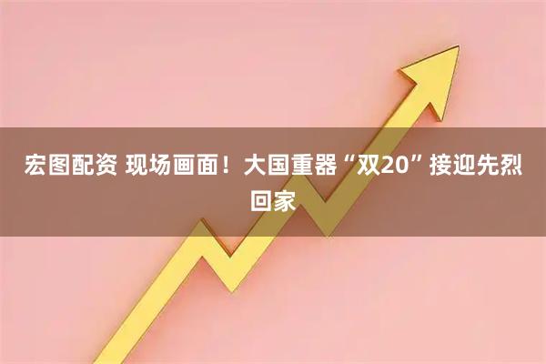 宏图配资 现场画面！大国重器“双20”接迎先烈回家