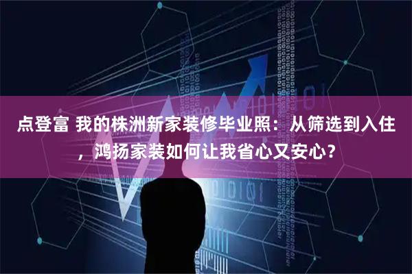 点登富 我的株洲新家装修毕业照：从筛选到入住，鸿扬家装如何让我省心又安心？