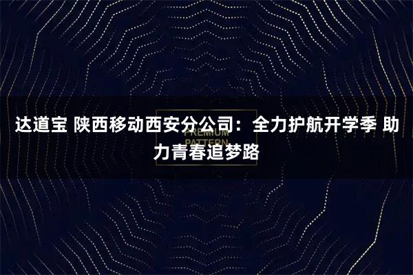 达道宝 陕西移动西安分公司：全力护航开学季 助力青春追梦路