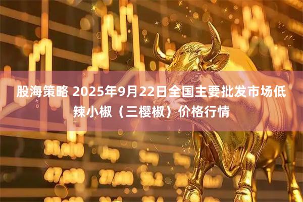股海策略 2025年9月22日全国主要批发市场低辣小椒（三樱椒）价格行情