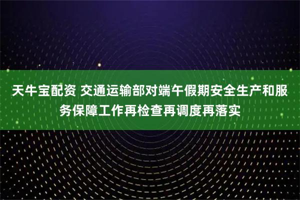 天牛宝配资 交通运输部对端午假期安全生产和服务保障工作再检查再调度再落实