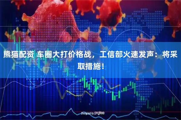 熊猫配资 车圈大打价格战，工信部火速发声：将采取措施！