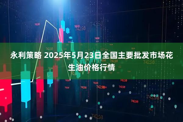永利策略 2025年5月23日全国主要批发市场花生油价格行情