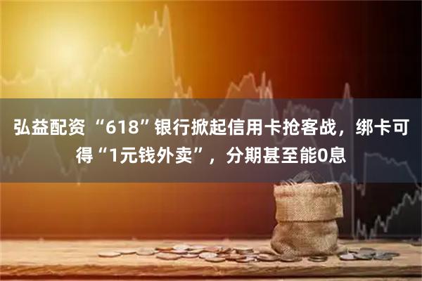 弘益配资 “618”银行掀起信用卡抢客战，绑卡可得“1元钱外卖”，分期甚至能0息