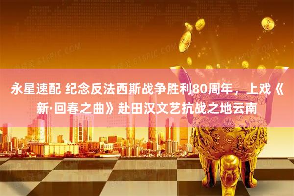 永星速配 纪念反法西斯战争胜利80周年，上戏《新·回春之曲》赴田汉文艺抗战之地云南