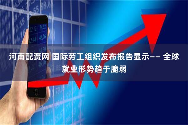河南配资网 国际劳工组织发布报告显示—— 全球就业形势趋于脆弱