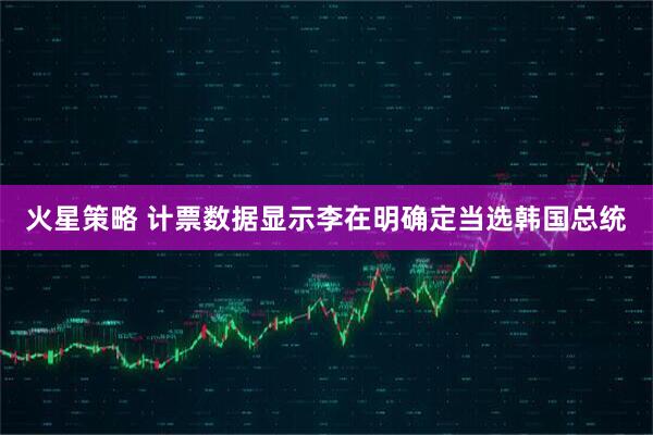 火星策略 计票数据显示李在明确定当选韩国总统
