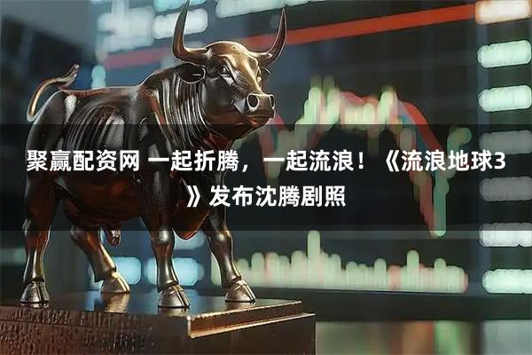 聚赢配资网 一起折腾，一起流浪！《流浪地球3》发布沈腾剧照