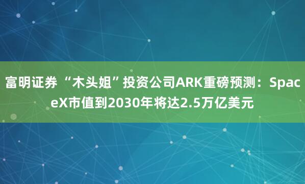 富明证券 “木头姐”投资公司ARK重磅预测：SpaceX市值到2030年将达2.5万亿美元