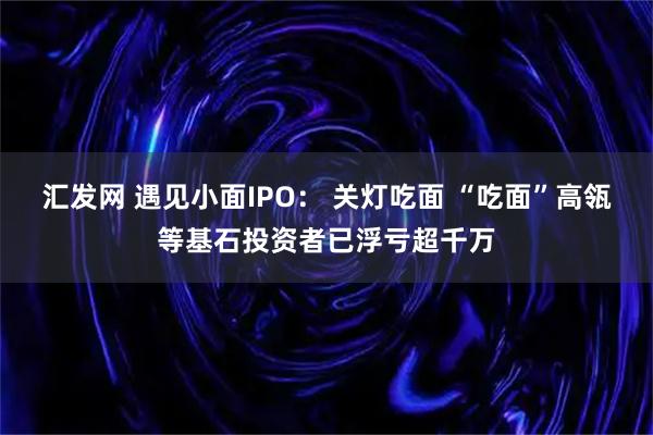 汇发网 遇见小面IPO： 关灯吃面 “吃面”高瓴等基石投资者已浮亏超千万