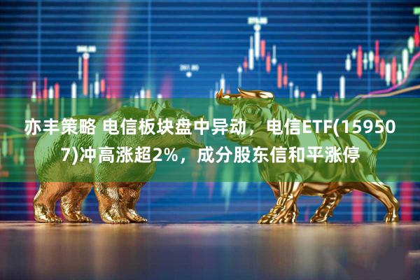 亦丰策略 电信板块盘中异动，电信ETF(159507)冲高涨超2%，成分股东信和平涨停