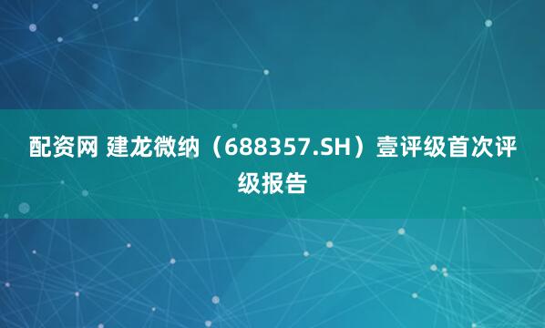 配资网 建龙微纳（688357.SH）壹评级首次评级报告