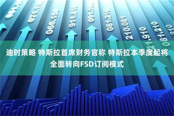 迪时策略 特斯拉首席财务官称 特斯拉本季度起将全面转向FSD订阅模式