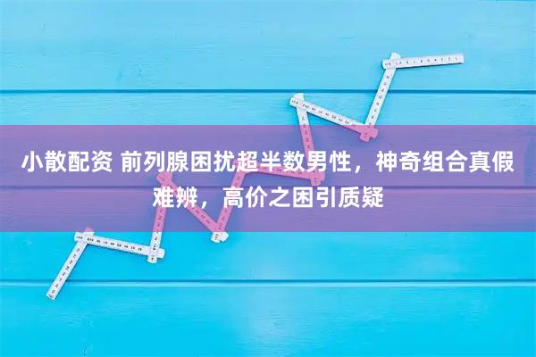小散配资 前列腺困扰超半数男性，神奇组合真假难辨，高价之困引质疑