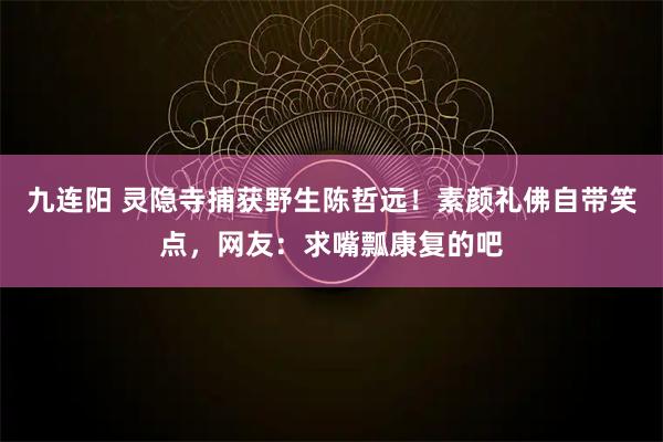 九连阳 灵隐寺捕获野生陈哲远！素颜礼佛自带笑点，网友：求嘴瓢康复的吧