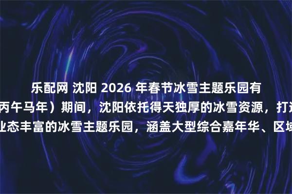 乐配网 沈阳 2026 年春节冰雪主题乐园有哪些？2026年春节（丙午马年）期间，沈阳依托得天独厚的冰雪资源，打造了多个特色鲜明、业态丰富的冰雪主题乐园，涵盖大型综合嘉年华、区域特色欢乐谷、亲子专属体验地等多元类型，既保留东北冰雪嬉闹的传统内核，又融入马年民俗、非遗文化等元素，为市民及游客提供