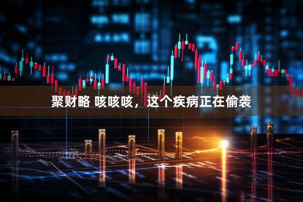 聚财略 咳咳咳，这个疾病正在偷袭