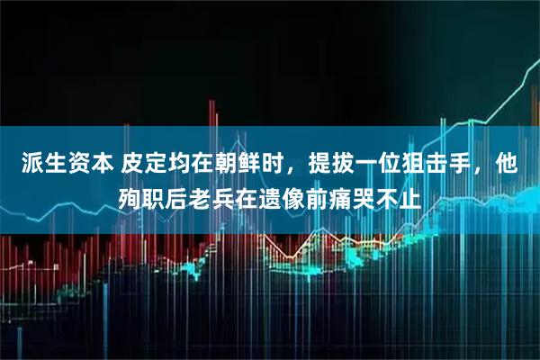 派生资本 皮定均在朝鲜时，提拔一位狙击手，他殉职后老兵在遗像前痛哭不止