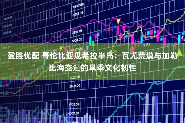 盈胜优配 哥伦比亚瓜希拉半岛：瓦尤荒漠与加勒比海交汇的旱季文化韧性