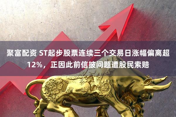 聚富配资 ST起步股票连续三个交易日涨幅偏离超12%，正因此前信披问题遭股民索赔
