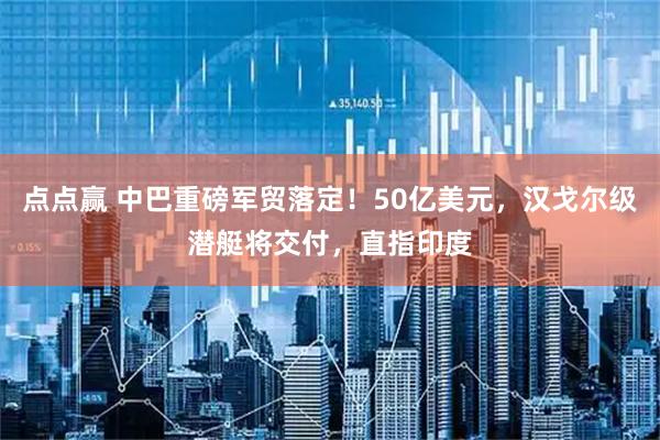 点点赢 中巴重磅军贸落定！50亿美元，汉戈尔级潜艇将交付，直指印度