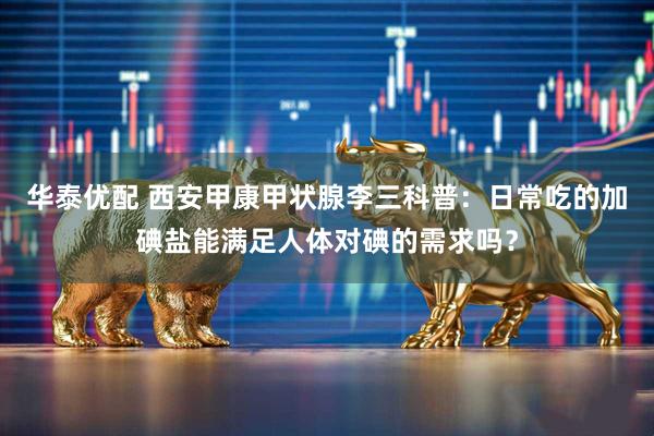 华泰优配 西安甲康甲状腺李三科普：日常吃的加碘盐能满足人体对碘的需求吗？