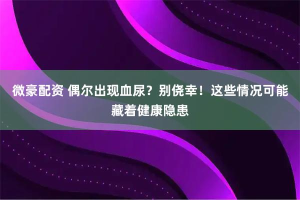 微豪配资 偶尔出现血尿？别侥幸！这些情况可能藏着健康隐患