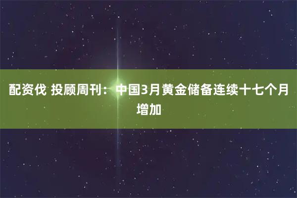 配资伐 投顾周刊：中国3月黄金储备连续十七个月增加