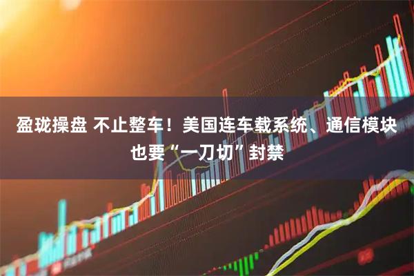 盈珑操盘 不止整车!美国连车载系统、通信模块也要“一刀切”封禁