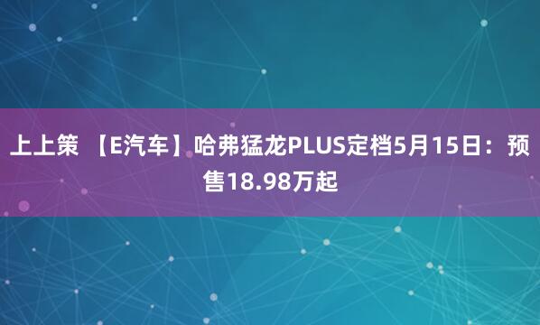 上上策 【E汽车】哈弗猛龙PLUS定档5月15日：预售18.98万起