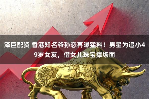 泽巨配资 香港知名爷孙恋再曝猛料!男星为追小49岁女友,借女儿珠宝撑场面
