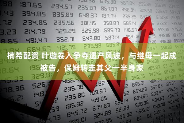 楠希配资 叶璇卷入争夺遗产风波,与继母一起成被告,保姆转走其父一半身家