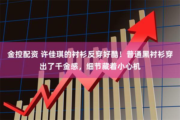 金控配资 许佳琪的衬衫反穿好酷！普通黑衬衫穿出了千金感，细节藏着小心机